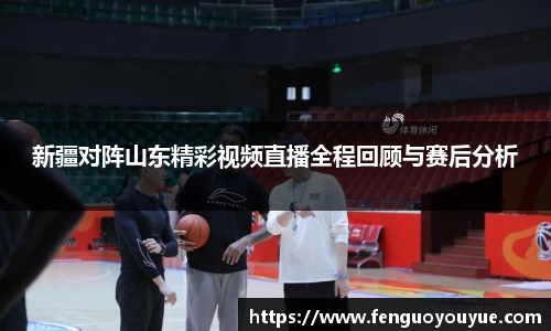 新疆对阵山东精彩视频直播全程回顾与赛后分析